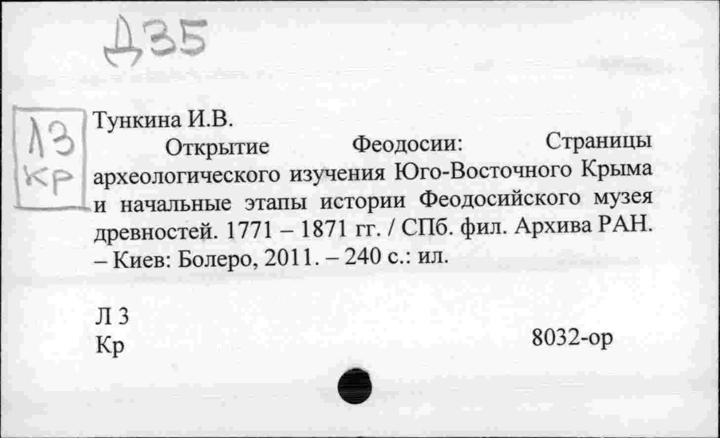 ﻿Тункина И.В.
Открытие Феодосии:	Страницы
археологического изучения Юго-Восточного Крыма и начальные этапы истории Феодосийского музея древностей. 1771 — 1871 гг. / СПб. фил. Архива РАН. - Киев: Болеро, 2011. - 240 с.: ил.
ЛЗ
Кр
8032-ор